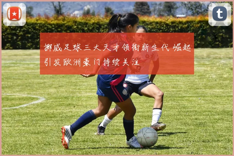 挪威足球三大天才领衔新生代 崛起引发欧洲豪门持续关注