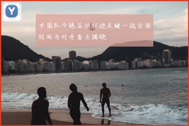 中国队今晚亚洲杯迎关键一战出场时间与对手看点揭晓