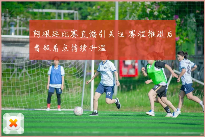 阿根廷比赛直播引关注 赛程推进后晋级看点持续升温