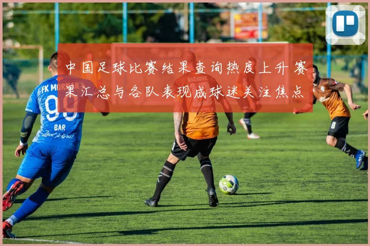 中国足球比赛结果查询热度上升 赛果汇总与各队表现成球迷关注焦点