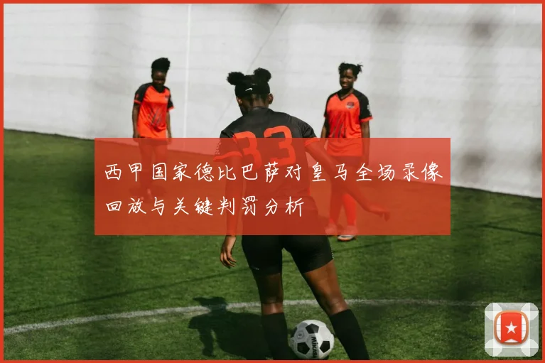 西甲国家德比巴萨对皇马全场录像回放与关键判罚分析