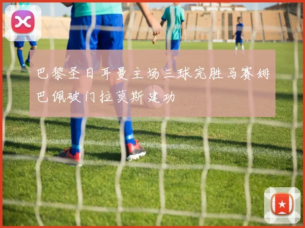 巴黎圣日耳曼主场三球完胜马赛姆巴佩破门拉莫斯建功