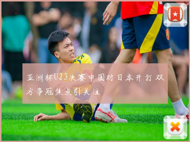 亚洲杯U23决赛中国对日本开打 双方争冠焦点引关注