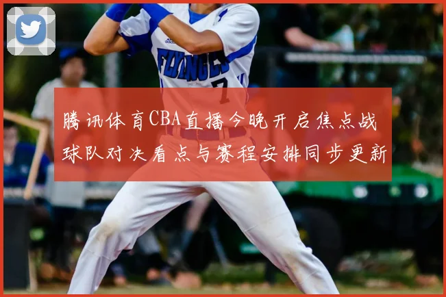 腾讯体育CBA直播今晚开启焦点战 球队对决看点与赛程安排同步更新