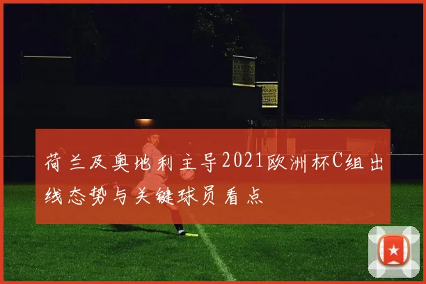 荷兰及奥地利主导2021欧洲杯C组出线态势与关键球员看点