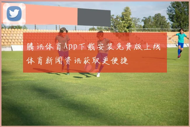 腾讯体育App下载安装免费版上线 体育新闻资讯获取更便捷