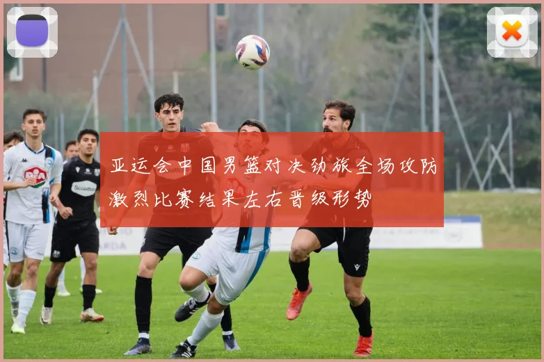 亚运会中国男篮对决劲旅全场攻防激烈比赛结果左右晋级形势