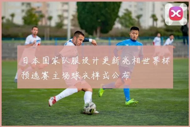日本国家队服设计更新亮相世界杯预选赛主场球衣样式公布