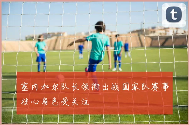 塞内加尔队长领衔出战国家队赛事核心角色受关注