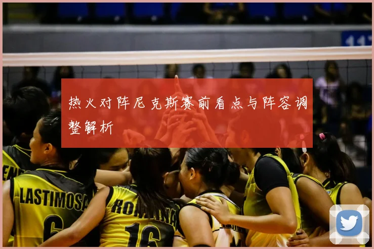 热火对阵尼克斯赛前看点与阵容调整解析