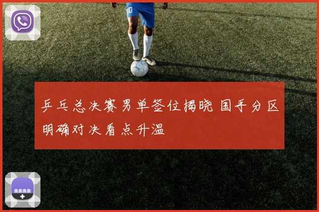 乒乓总决赛男单签位揭晓 国手分区明确对决看点升温