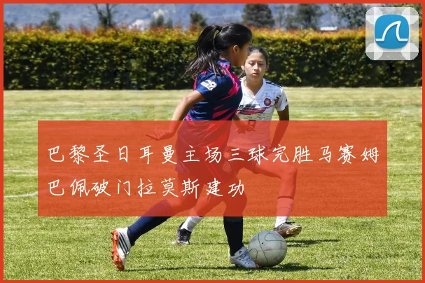 巴黎圣日耳曼主场三球完胜马赛姆巴佩破门拉莫斯建功