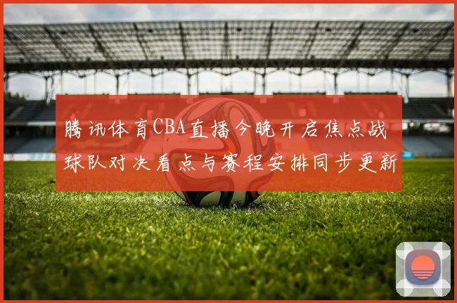 腾讯体育CBA直播今晚开启焦点战 球队对决看点与赛程安排同步更新