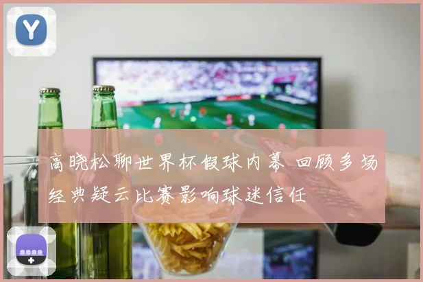 高晓松聊世界杯假球内幕 回顾多场经典疑云比赛影响球迷信任