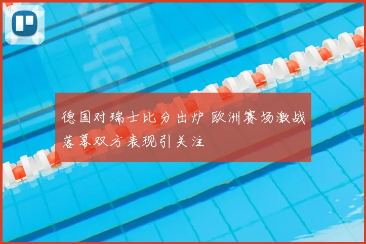 德国对瑞士比分出炉 欧洲赛场激战落幕双方表现引关注