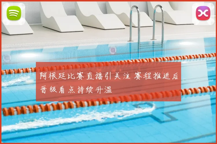阿根廷比赛直播引关注 赛程推进后晋级看点持续升温