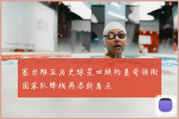 塞尔维亚历史球星回顾约基奇领衔国家队锋线再添新看点