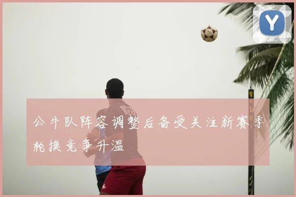 公牛队阵容调整后备受关注新赛季轮换竞争升温