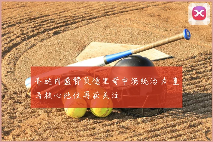 齐达内盛赞莫德里奇中场统治力 皇马核心地位再获关注