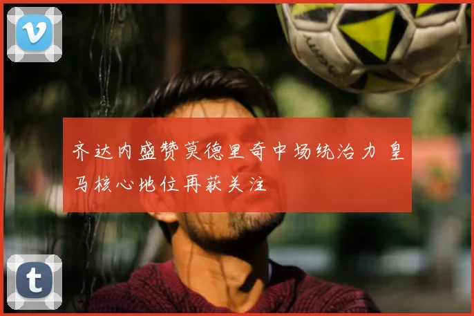 齐达内盛赞莫德里奇中场统治力 皇马核心地位再获关注