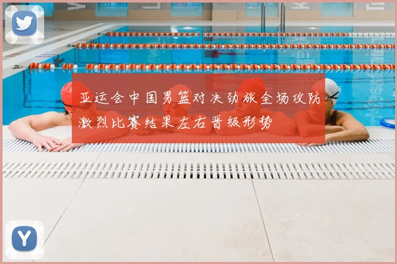 亚运会中国男篮对决劲旅全场攻防激烈比赛结果左右晋级形势