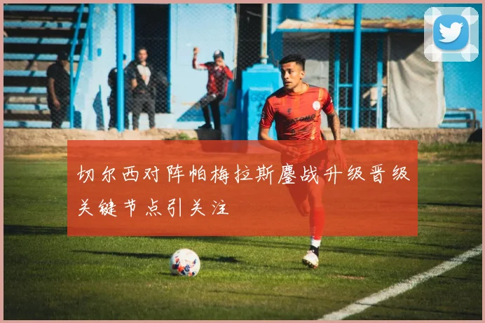 切尔西对阵帕梅拉斯鏖战升级晋级关键节点引关注
