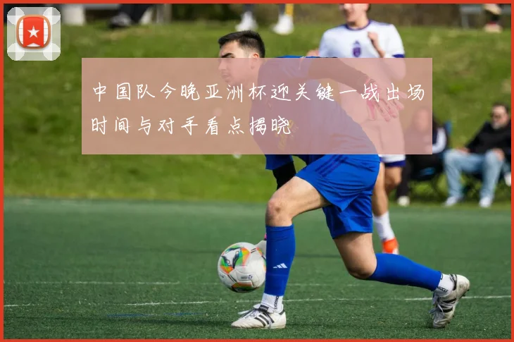 中国队今晚亚洲杯迎关键一战出场时间与对手看点揭晓