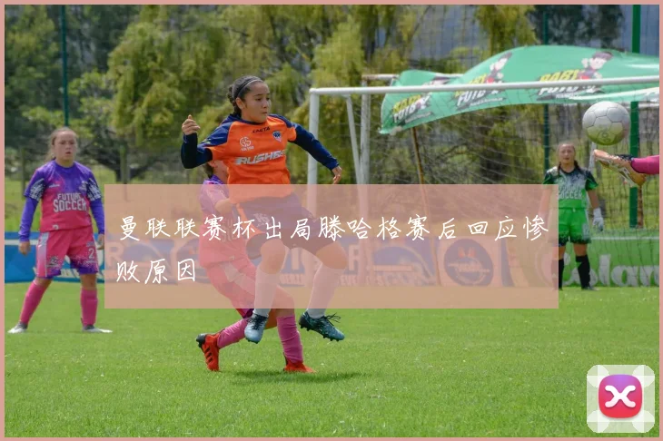 曼联联赛杯出局滕哈格赛后回应惨败原因