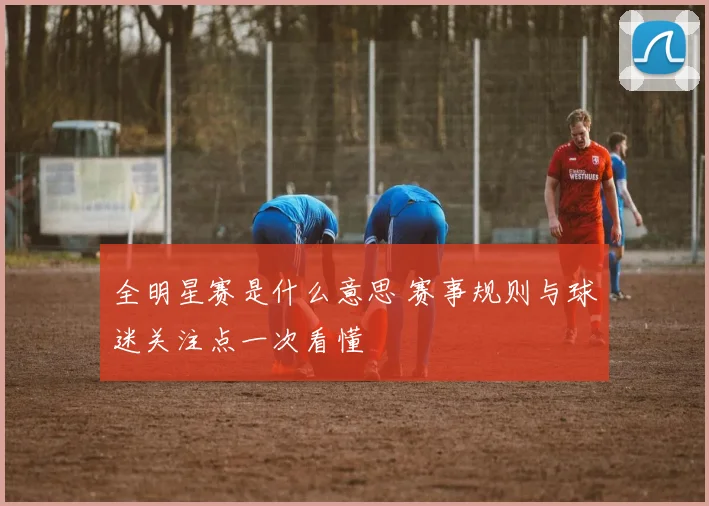 全明星赛是什么意思 赛事规则与球迷关注点一次看懂