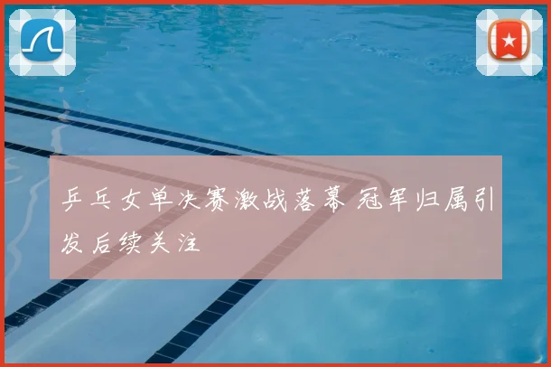 乒乓女单决赛激战落幕 冠军归属引发后续关注