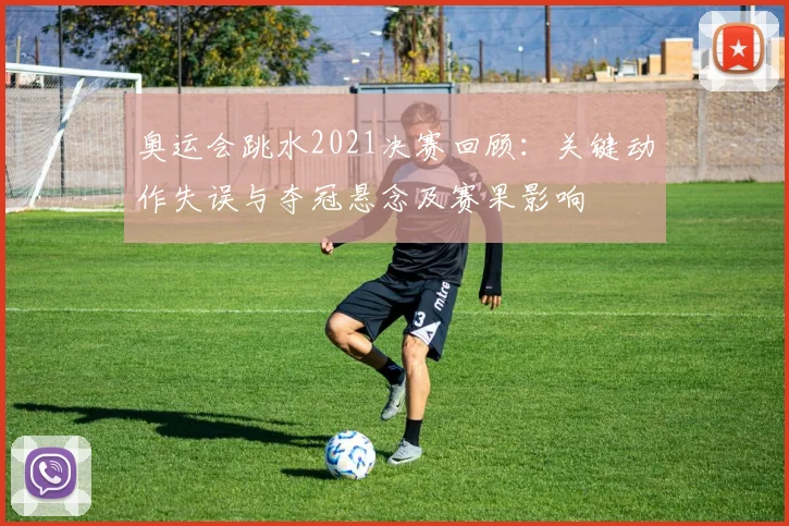 奥运会跳水2021决赛回顾：关键动作失误与夺冠悬念及赛果影响