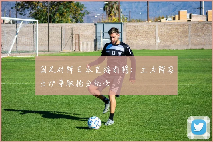 国足对阵日本直播前瞻:主力阵容出炉争取抢分机会