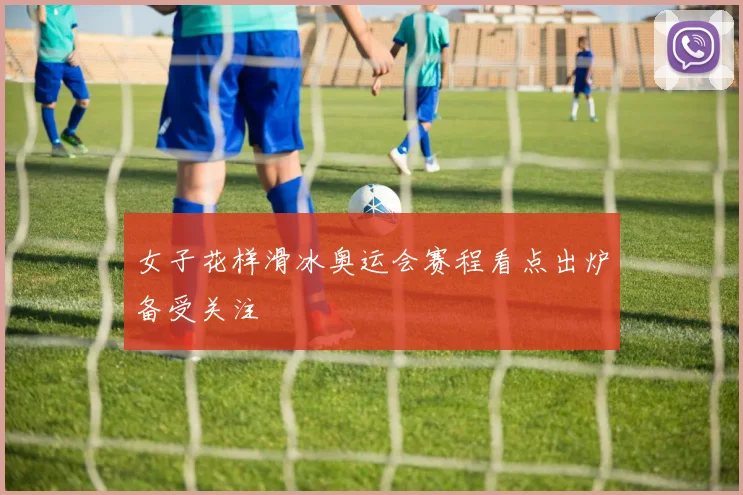 女子花样滑冰奥运会赛程看点出炉备受关注