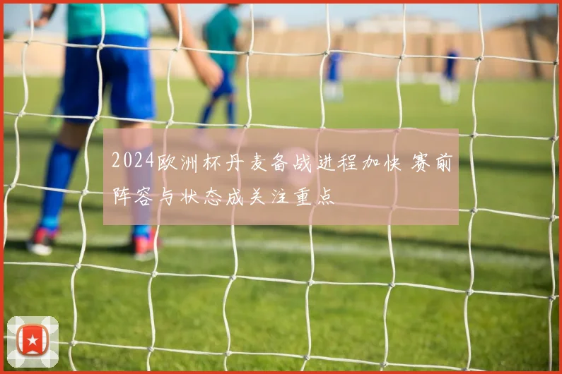 2024欧洲杯丹麦备战进程加快 赛前阵容与状态成关注重点