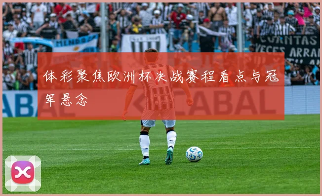 体彩聚焦欧洲杯决战赛程看点与冠军悬念